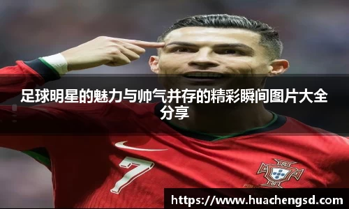 足球明星的魅力与帅气并存的精彩瞬间图片大全分享